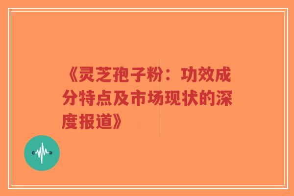 《灵芝孢子粉:功效成分特点及市场现状的深度报道》 《灵芝孢子粉:功效成分特点及市场现状的深度报道》
