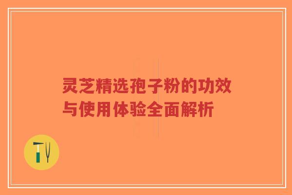 灵芝精选孢子粉的功效与使用体验全面解析 灵芝精选孢子粉的功效与使用体验全面解析