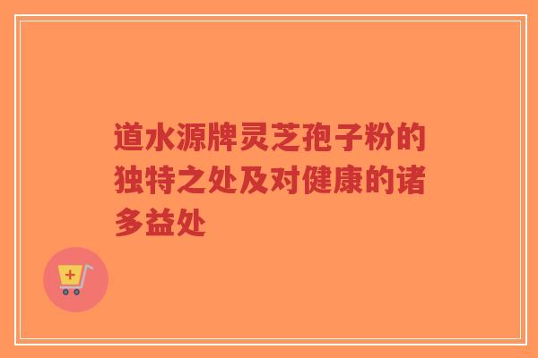 道水源牌灵芝孢子粉的独特之处及对健康的诸多益处