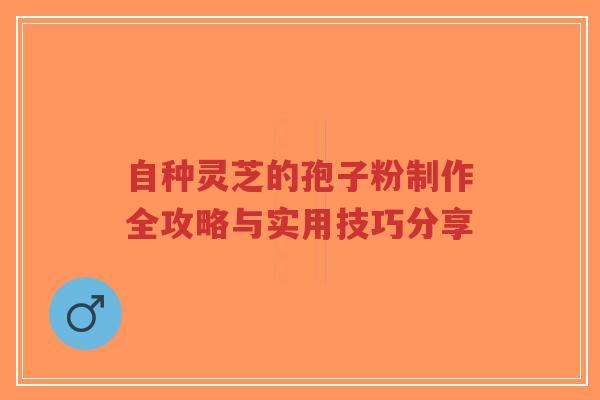 自种灵芝的孢子粉制作全攻略与实用技巧分享 自种灵芝的孢子粉制作全攻略与实用技巧分享