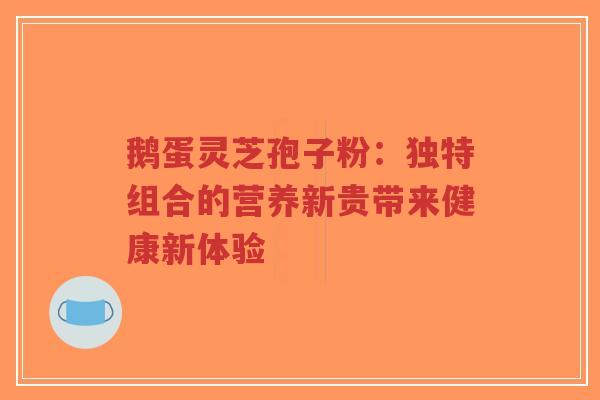 鹅蛋灵芝孢子粉：独特组合的营养新贵带来健康新体验