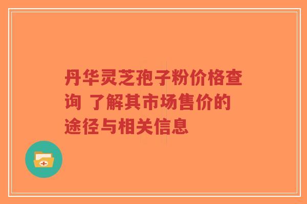 丹华灵芝孢子粉价格查询 了解其市场售价的途径与相关信息