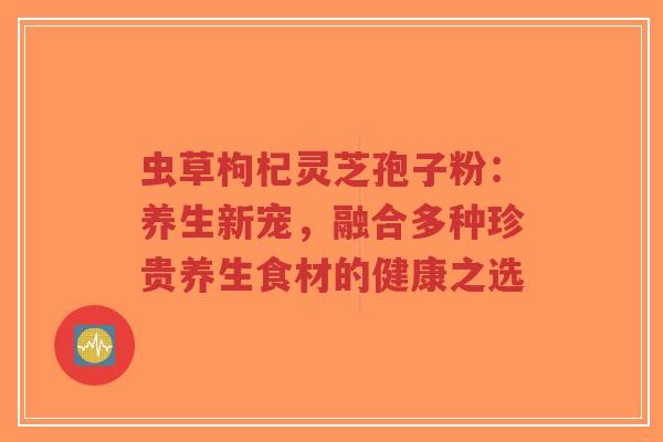 虫草枸杞灵芝孢子粉:养生新宠,融合多种珍贵养生食材的健康之选 虫草枸杞灵芝孢子粉:养生新宠,融合多种珍贵养生食材的健康之选