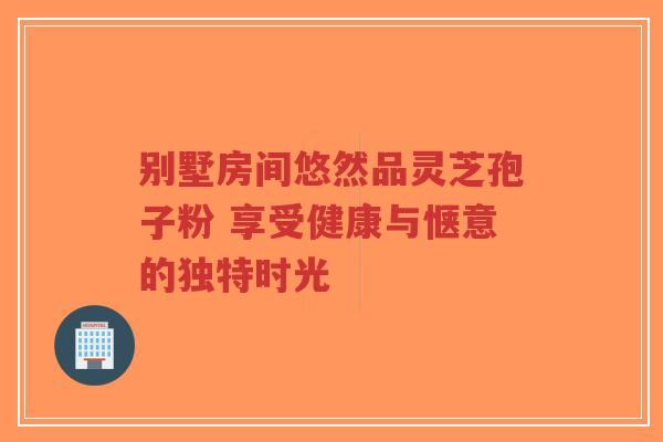 别墅房间悠然品灵芝孢子粉 享受健康与惬意的独特时光 别墅房间悠然品灵芝孢子粉 享受健康与惬意的独特时光