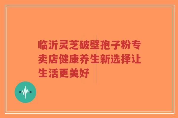 临沂灵芝破壁孢子粉专卖店健康养生新选择让生活更美好