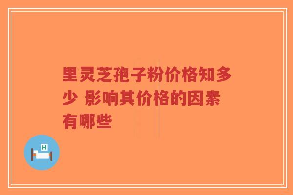 里灵芝孢子粉价格知多少 影响其价格的因素有哪些 里灵芝孢子粉价格知多少 影响其价格的因素有哪些