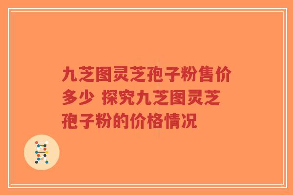 九芝图灵芝孢子粉售价多少 探究九芝图灵芝孢子粉的价格情况