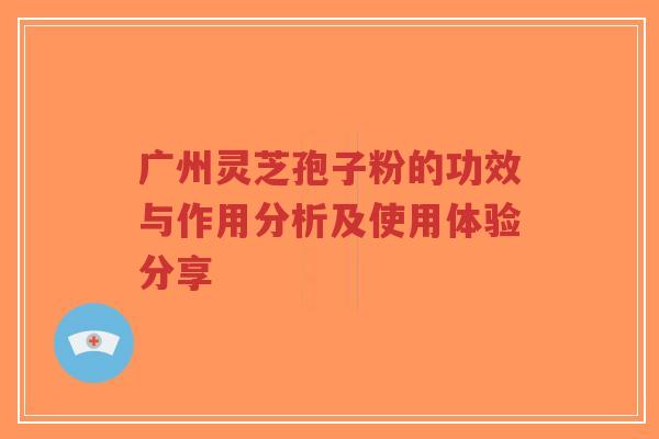 广州灵芝孢子粉的功效与作用分析及使用体验分享 广州灵芝孢子粉的功效与作用分析及使用体验分享