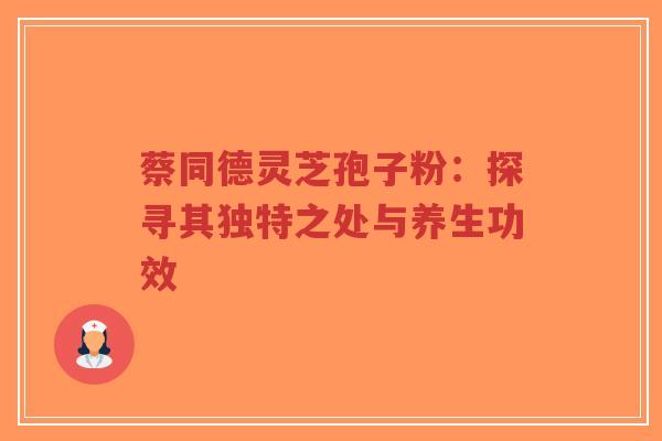 蔡同德灵芝孢子粉：探寻其独特之处与养生功效