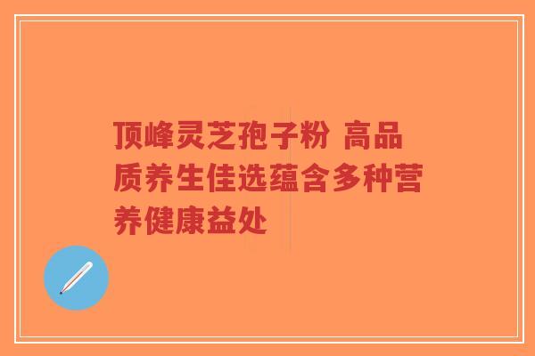 顶峰灵芝孢子粉 高品质养生佳选蕴含多种营养健康益处