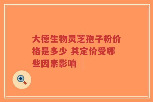 大德生物灵芝孢子粉价格是多少 其定价受哪些因素影响 大德生物灵芝孢子粉价格是多少 其定价受哪些因素影响