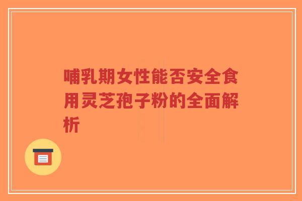 哺乳期女性能否安全食用灵芝孢子粉的全面解析
