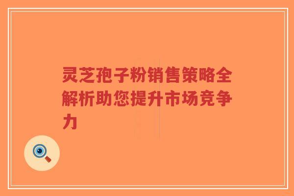 灵芝孢子粉销售策略全解析助您提升市场竞争力