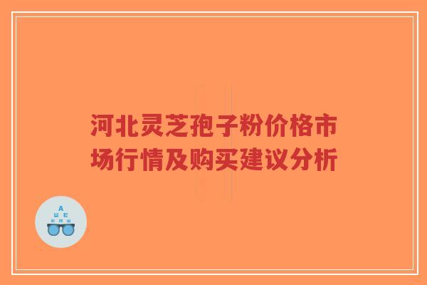 河北灵芝孢子粉价格市场行情及购买建议分析