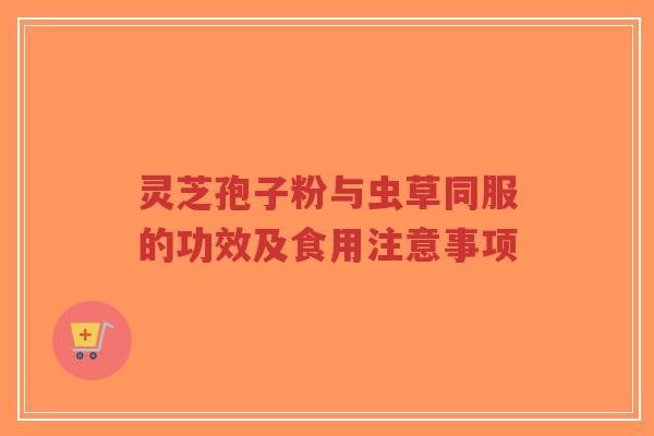 灵芝孢子粉与虫草同服的功效及食用注意事项