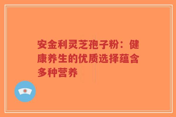 安金利灵芝孢子粉：健康养生的优质选择蕴含多种营养