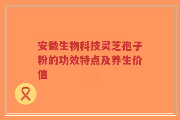 安徽生物科技灵芝孢子粉的功效特点及养生价值