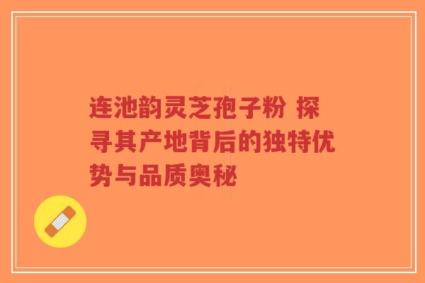 连池韵灵芝孢子粉 探寻其产地背后的独特优势与品质奥秘