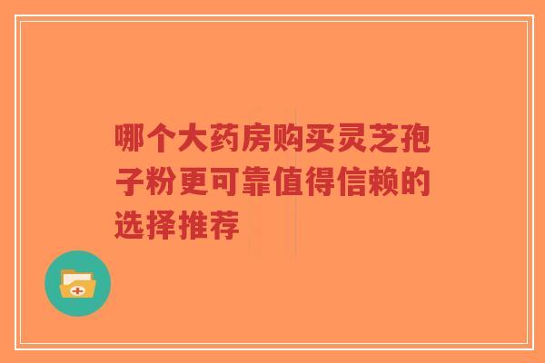 哪个大药房购买灵芝孢子粉更可靠值得信赖的选择推荐