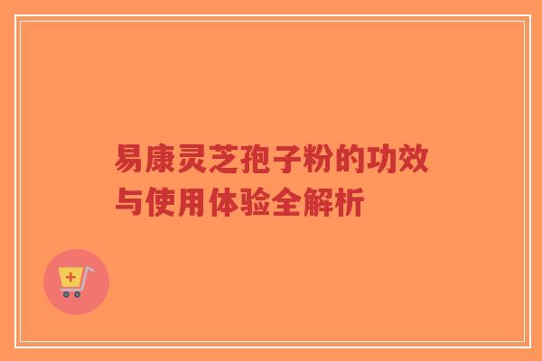 易康灵芝孢子粉的功效与使用体验全解析