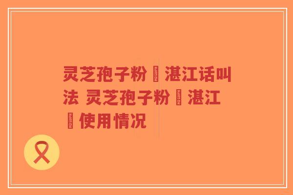 灵芝孢子粉嘅湛江话叫法 灵芝孢子粉喺湛江嘅使用情况 灵芝孢子粉嘅湛江话叫法 灵芝孢子粉喺湛江嘅使用情况
