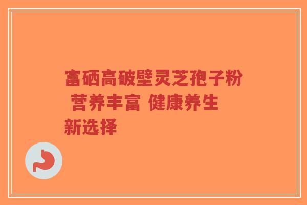 富硒高破壁灵芝孢子粉 营养丰富 健康养生新选择 富硒高破壁灵芝孢子粉 营养丰富 健康养生新选择
