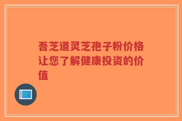 吾芝道灵芝孢子粉价格让您了解健康投资的价值
