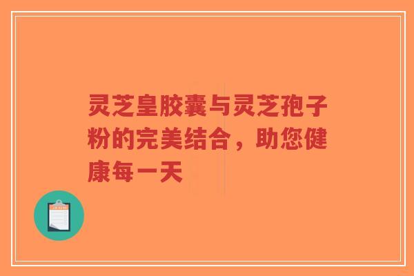 灵芝皇胶囊与灵芝孢子粉的完美结合，助您健康每一天