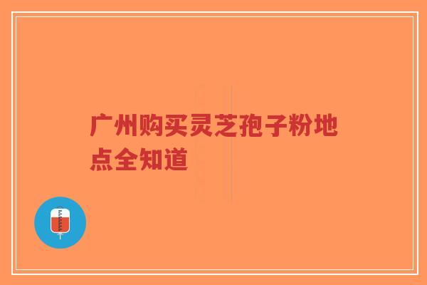 广州购买灵芝孢子粉地点全知道