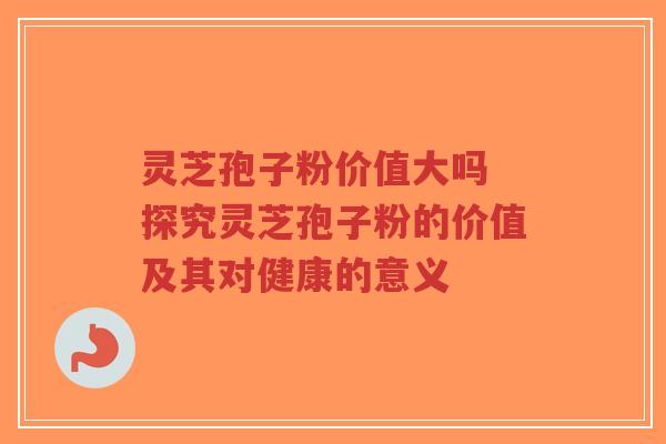 灵芝孢子粉价值大吗 探究灵芝孢子粉的价值及其对健康的意义