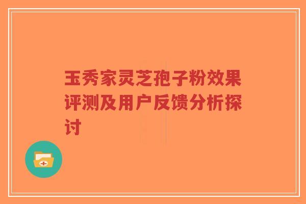 玉秀家灵芝孢子粉效果评测及用户反馈分析探讨