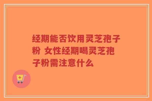 经期能否饮用灵芝孢子粉 女性经期喝灵芝孢子粉需注意什么 经期能否饮用灵芝孢子粉 女性经期喝灵芝孢子粉需注意什么