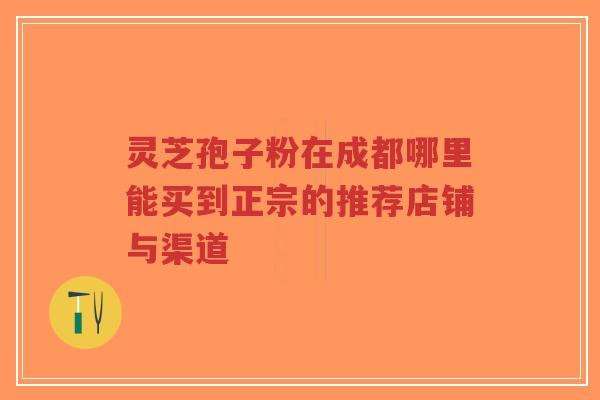 灵芝孢子粉在成都哪里能买到正宗的推荐店铺与渠道