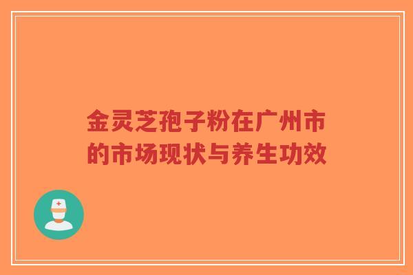 金灵芝孢子粉在广州市的市场现状与养生功效