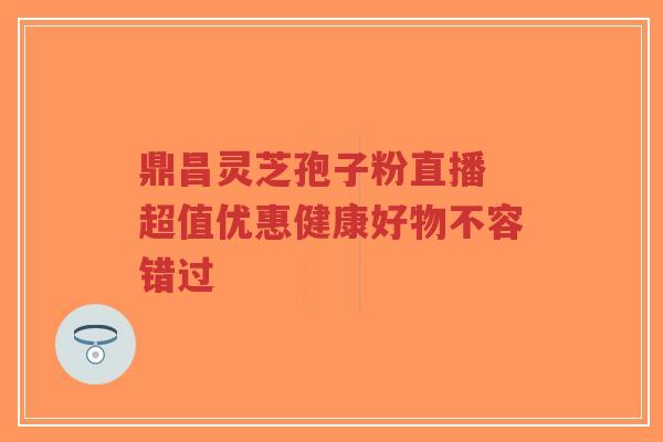 鼎昌灵芝孢子粉直播 超值优惠健康好物不容错过