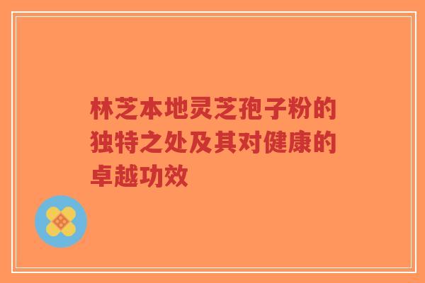 林芝本地灵芝孢子粉的独特之处及其对健康的卓越功效