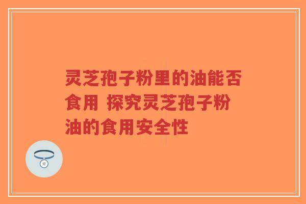 灵芝孢子粉里的油能否食用 探究灵芝孢子粉油的食用安全性