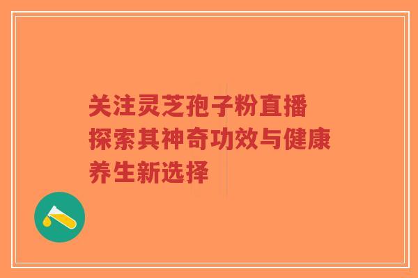 关注灵芝孢子粉直播 探索其神奇功效与健康养生新选择 关注灵芝孢子粉直播 探索其神奇功效与健康养生新选择