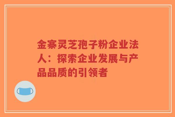 金寨灵芝孢子粉企业法人：探索企业发展与产品品质的引领者