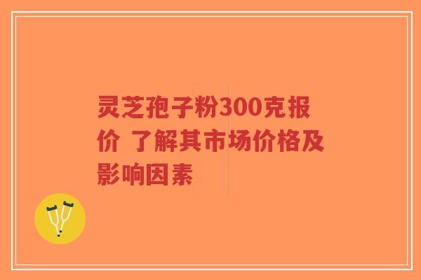 灵芝孢子粉300克报价 了解其市场价格及影响因素 灵芝孢子粉300克报价 了解其市场价格及影响因素