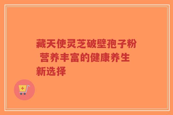藏天使灵芝破壁孢子粉 营养丰富的健康养生新选择