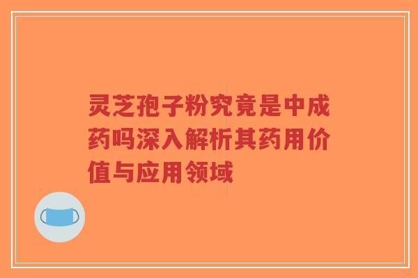 灵芝孢子粉究竟是中成药吗深入解析其药用价值与应用领域