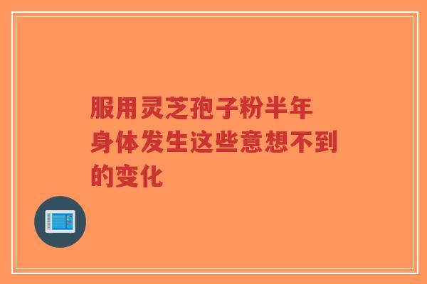服用灵芝孢子粉半年 身体发生这些意想不到的变化