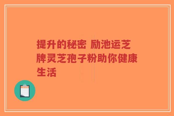 提升的秘密 励池运芝牌灵芝孢子粉助你健康生活 提升的秘密 励池运芝牌灵芝孢子粉助你健康生活