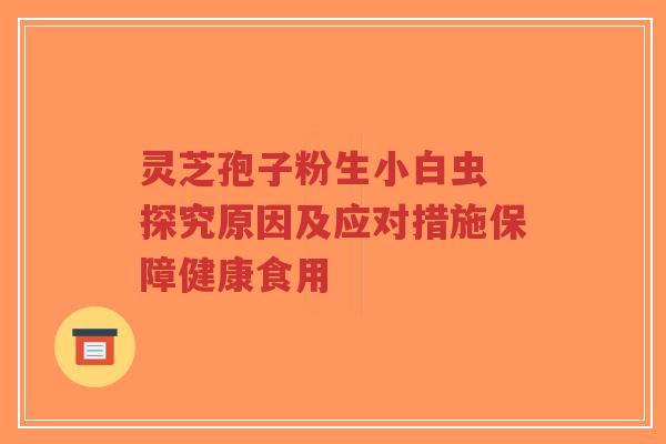 灵芝孢子粉生小白虫 探究原因及应对措施保障健康食用