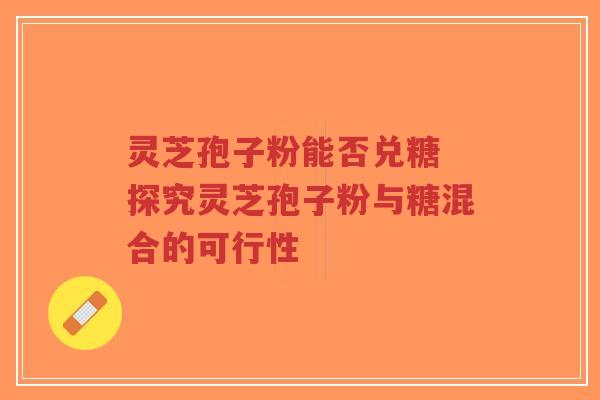 灵芝孢子粉能否兑糖 探究灵芝孢子粉与糖混合的可行性