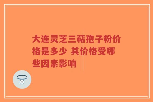 大连灵芝三萜孢子粉价格是多少 其价格受哪些因素影响