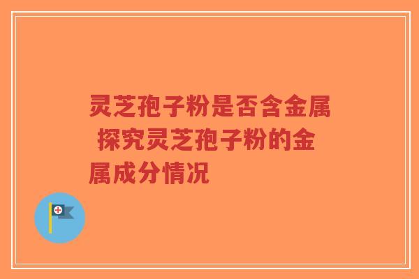 灵芝孢子粉是否含金属 探究灵芝孢子粉的金属成分情况