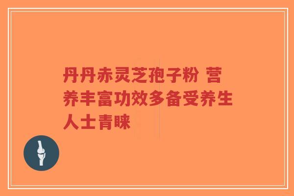 丹丹赤灵芝孢子粉 营养丰富功效多备受养生人士青睐