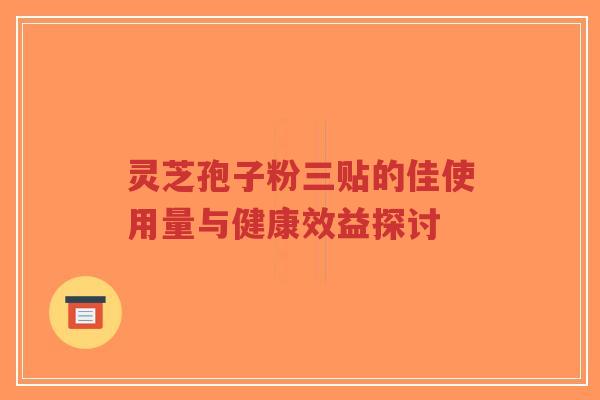 灵芝孢子粉三贴的佳使用量与健康效益探讨 灵芝孢子粉三贴的佳使用量与健康效益探讨